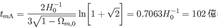 \begin{displaymath}
t_{m\Lambda}=\frac {2H_0^{-1}}{3 \sqrt{1-\Omega_{m,0}}} \ln\Biggl[1+\sqrt{2}
\Biggr]=0.7063H_0^{-1}=102億年
\end{displaymath}